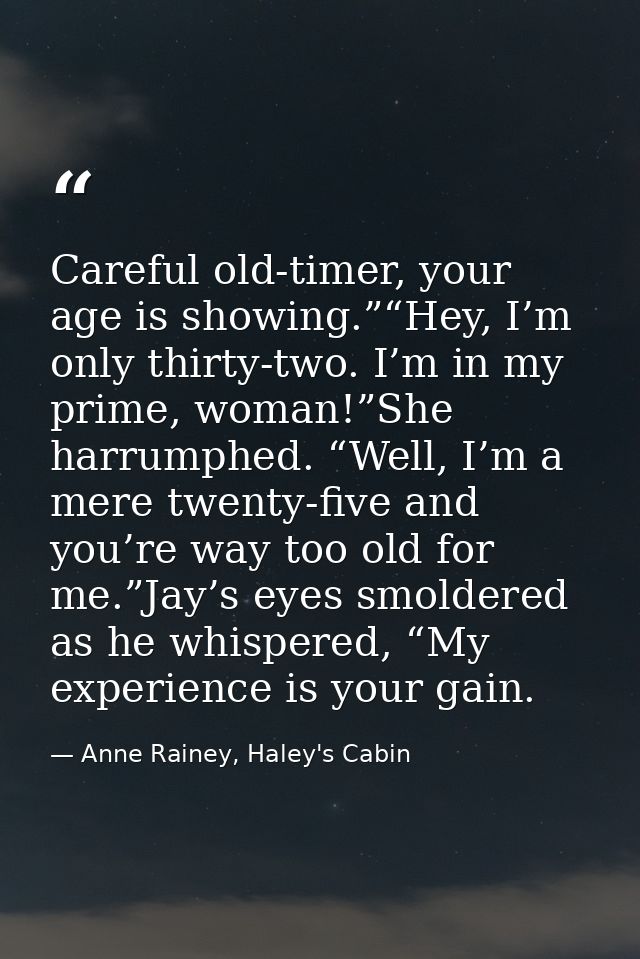 Careful old-timer, your age is showing.”“Hey, I’m only thirty-two. I’m in my prime, woman!”She harrumphed. “Well, I’m a  — Anne Rainey, Haley's Cabin