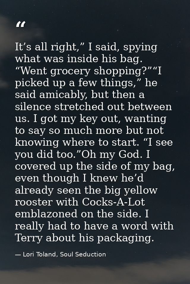 It’s all right,” I said, spying what was inside his bag. “Went grocery shopping?”“I picked up a few things,” he said ami — Lori Toland, Soul Seduction