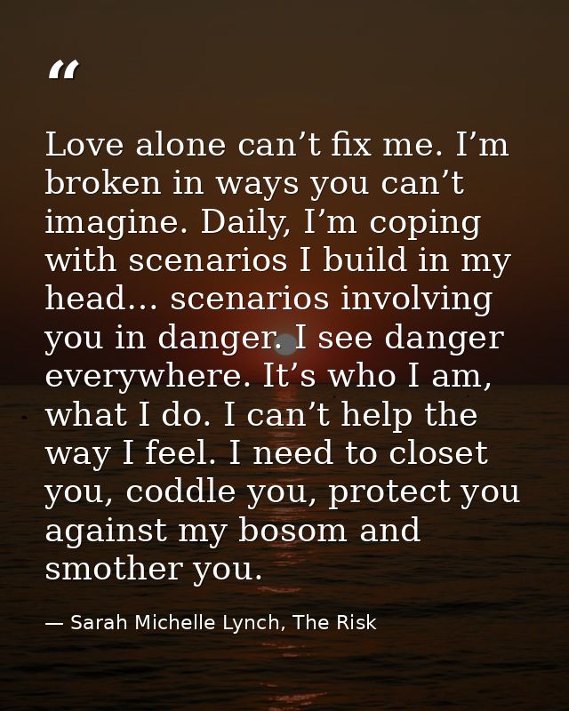 Love alone can’t fix me. I’m broken in ways you can’t imagine. Daily, I’m coping with scenarios I build in my head… scen — Sarah Michelle Lynch, The Risk