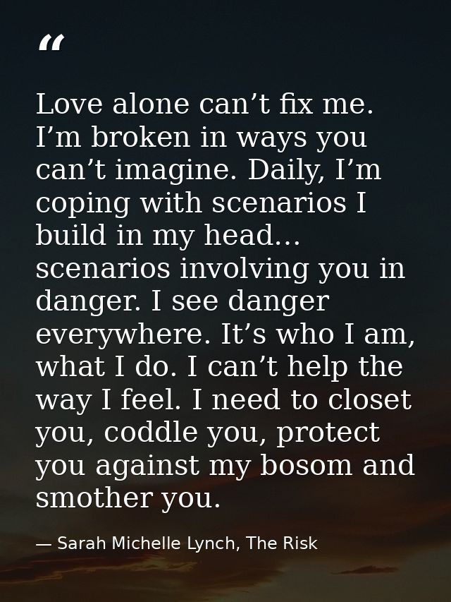Love alone can’t fix me. I’m broken in ways you can’t imagine. Daily, I’m coping with scenarios I build in my head… scen — Sarah Michelle Lynch, The Risk