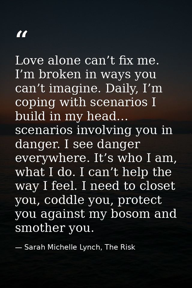 Love alone can’t fix me. I’m broken in ways you can’t imagine. Daily, I’m coping with scenarios I build in my head… scen — Sarah Michelle Lynch, The Risk