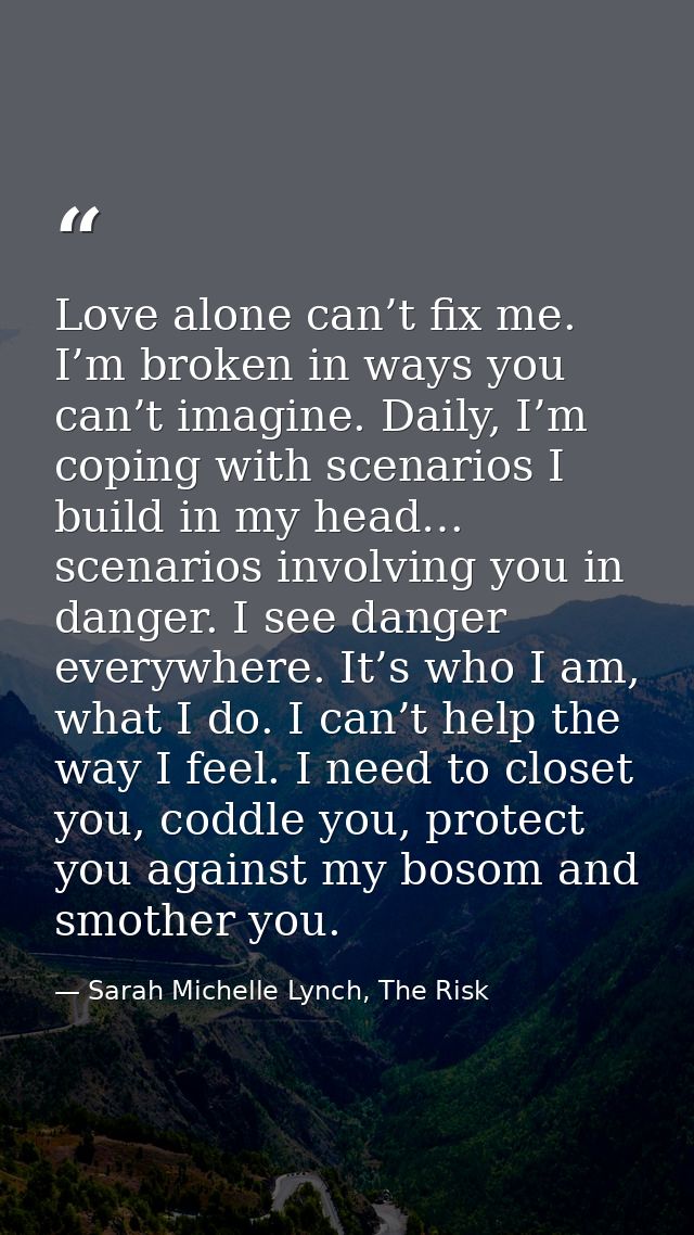 Love alone can’t fix me. I’m broken in ways you can’t imagine. Daily, I’m coping with scenarios I build in my head… scen — Sarah Michelle Lynch, The Risk