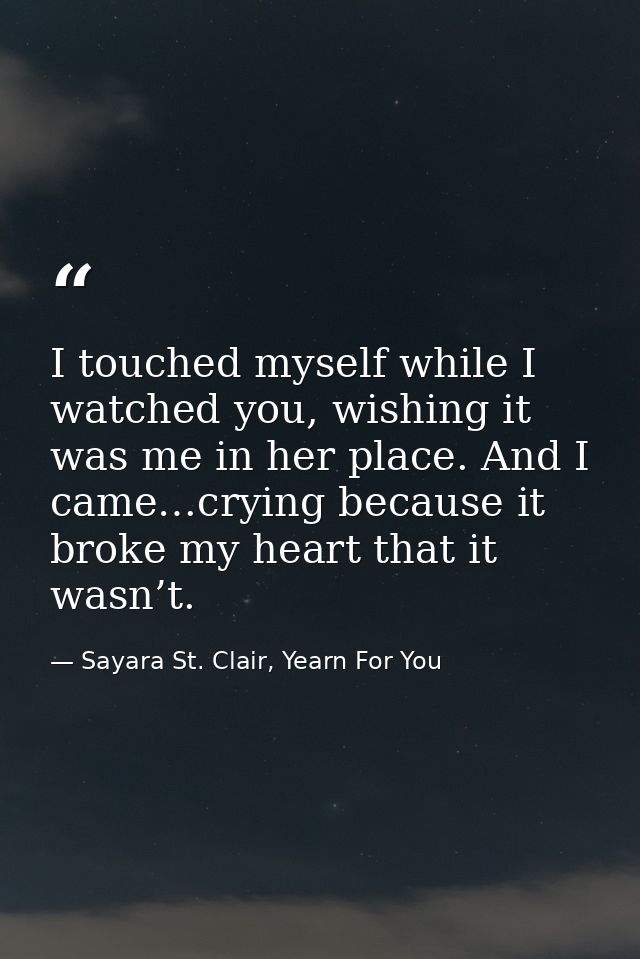 I touched myself while I watched you, wishing it was me in her place. And I came…crying because it broke my heart that i — Sayara St. Clair, Yearn For You