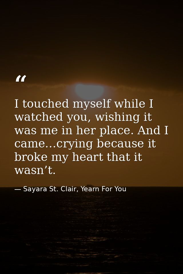 I touched myself while I watched you, wishing it was me in her place. And I came…crying because it broke my heart that i — Sayara St. Clair, Yearn For You