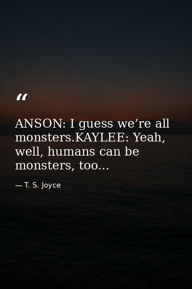 ANSON: I guess we’re all monsters.KAYLEE: Yeah, well, humans can be monsters, too... — T. S. Joyce