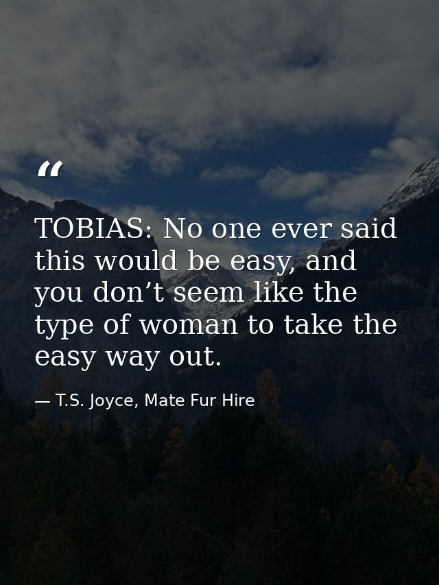 TOBIAS: No one ever said this would be easy, and you don’t seem like the type of woman to take the easy way out. — T.S. Joyce, Mate Fur Hire