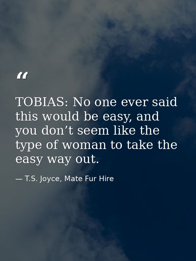 TOBIAS: No one ever said this would be easy, and you don’t seem like the type of woman to take the easy way out. — T.S. Joyce, Mate Fur Hire