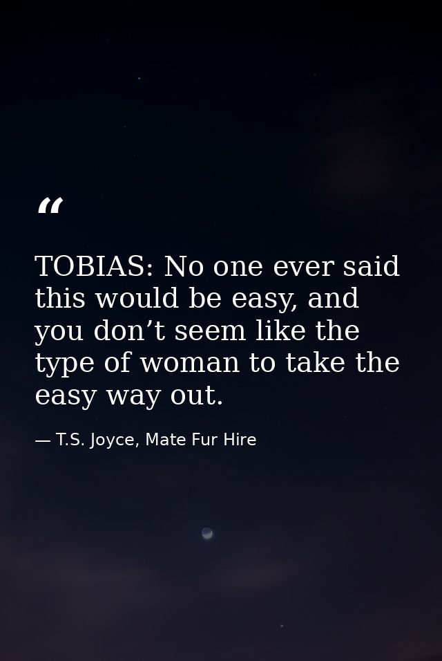 TOBIAS: No one ever said this would be easy, and you don’t seem like the type of woman to take the easy way out. — T.S. Joyce, Mate Fur Hire