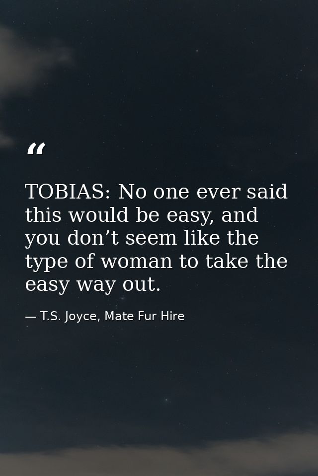TOBIAS: No one ever said this would be easy, and you don’t seem like the type of woman to take the easy way out. — T.S. Joyce, Mate Fur Hire
