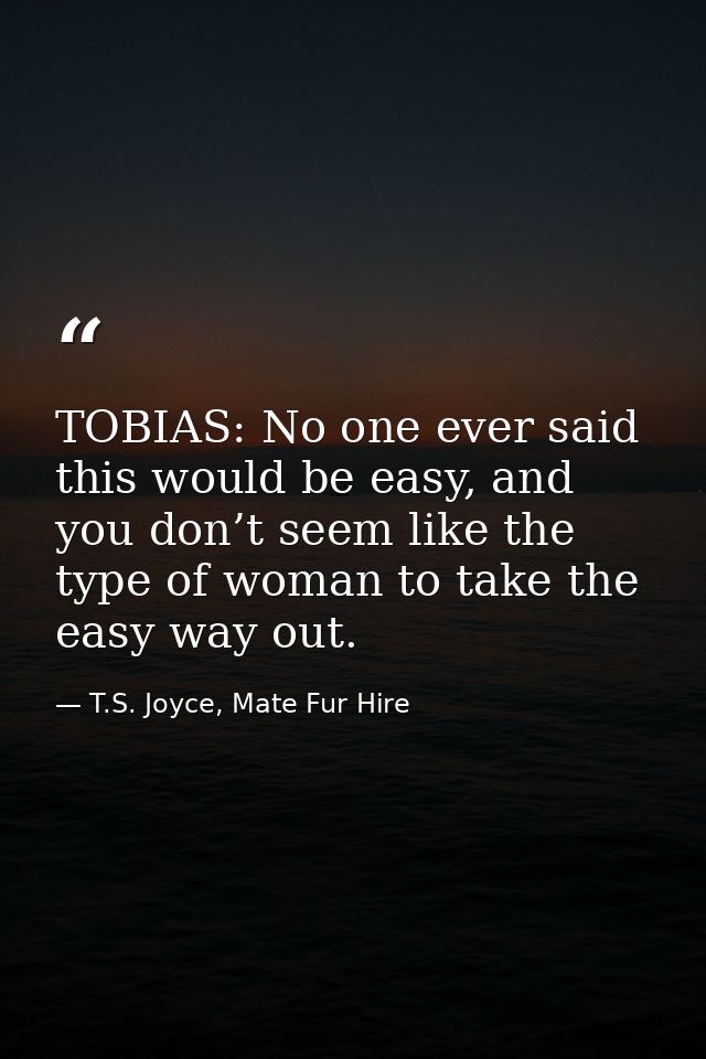 TOBIAS: No one ever said this would be easy, and you don’t seem like the type of woman to take the easy way out. — T.S. Joyce, Mate Fur Hire