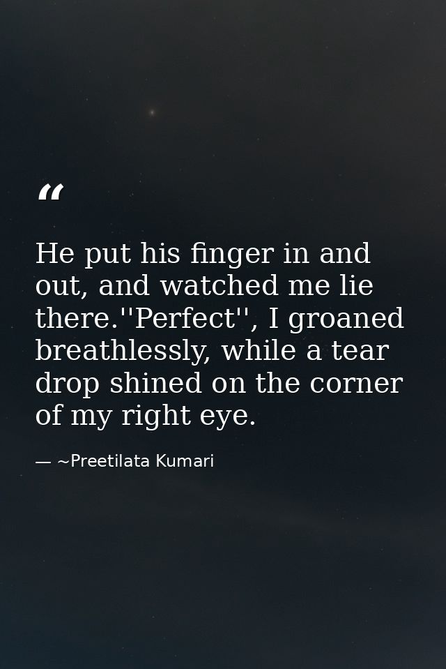 He put his finger in and out, and watched me lie there.''Perfect'', I groaned breathlessly, while a tear drop shined on  — ~Preetilata Kumari