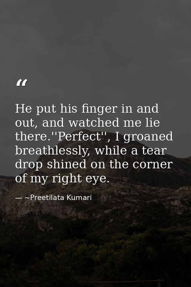 He put his finger in and out, and watched me lie there.''Perfect'', I groaned breathlessly, while a tear drop shined on  — ~Preetilata Kumari