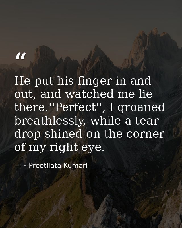 He put his finger in and out, and watched me lie there.''Perfect'', I groaned breathlessly, while a tear drop shined on  — ~Preetilata Kumari