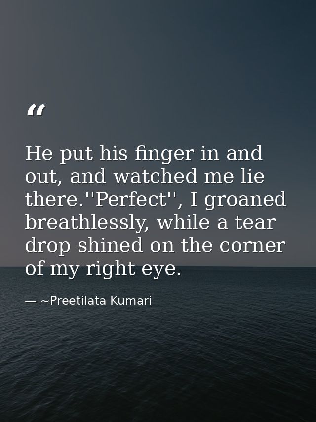 He put his finger in and out, and watched me lie there.''Perfect'', I groaned breathlessly, while a tear drop shined on  — ~Preetilata Kumari