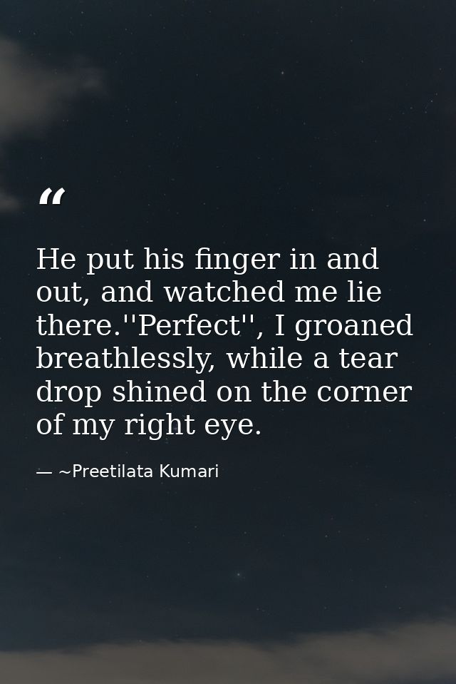 He put his finger in and out, and watched me lie there.''Perfect'', I groaned breathlessly, while a tear drop shined on  — ~Preetilata Kumari
