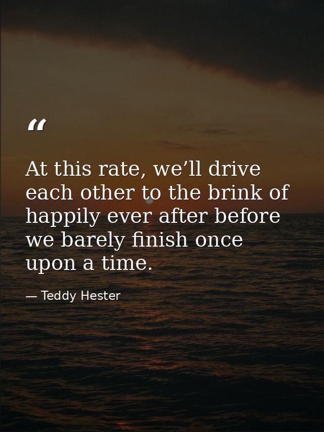 At this rate, we’ll drive each other to the brink of happily ever after before we barely finish once upon a time. — Teddy Hester