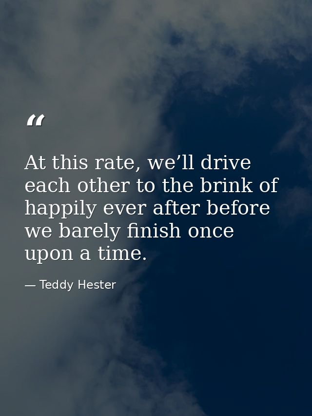 At this rate, we’ll drive each other to the brink of happily ever after before we barely finish once upon a time. — Teddy Hester