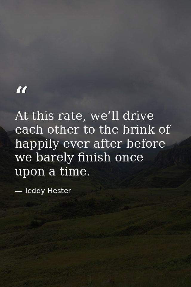 At this rate, we’ll drive each other to the brink of happily ever after before we barely finish once upon a time. — Teddy Hester