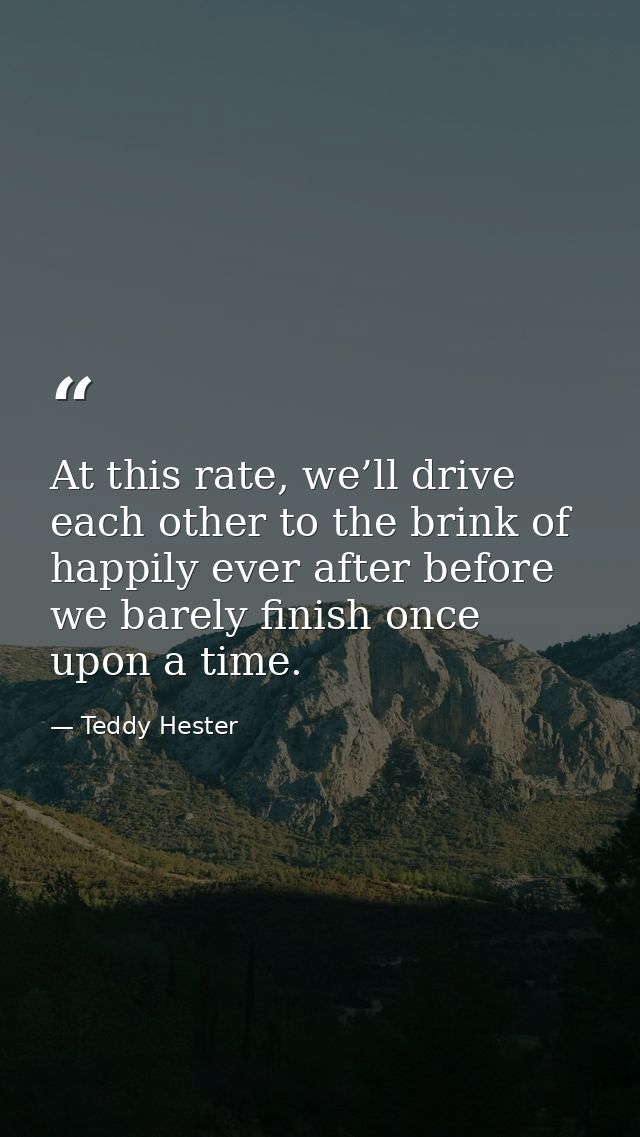 At this rate, we’ll drive each other to the brink of happily ever after before we barely finish once upon a time. — Teddy Hester
