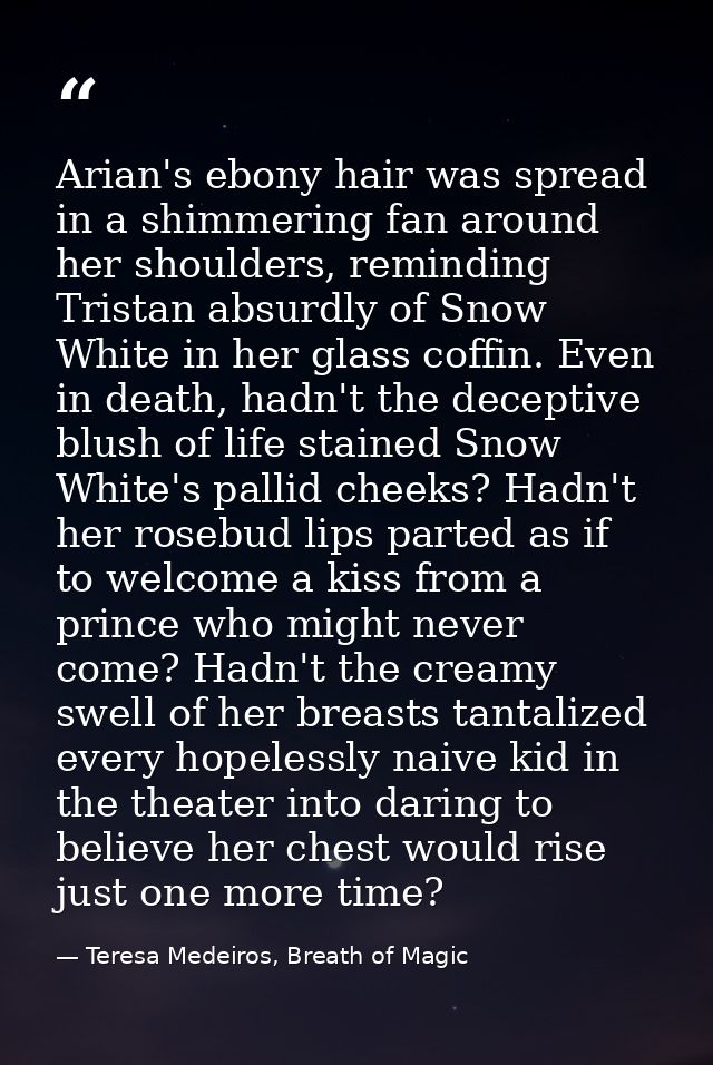 Arian's ebony hair was spread in a shimmering fan around her shoulders, reminding Tristan absurdly of Snow White in her  — Teresa Medeiros, Breath of Magic