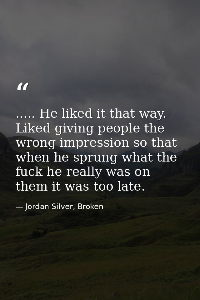 ..... He liked it that way. Liked giving people the wrong impression so that when he sprung what the fuck he really was  — Jordan Silver, Broken