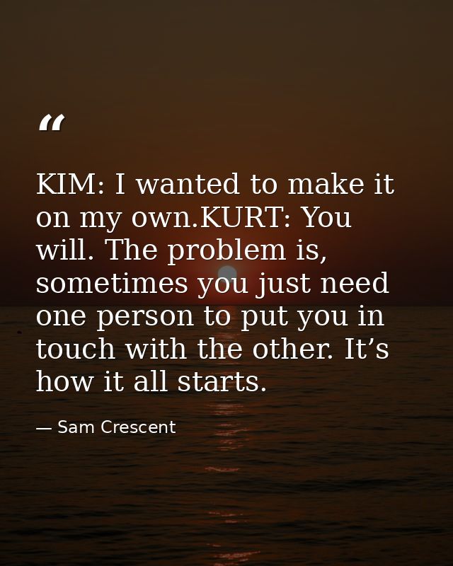 KIM: I wanted to make it on my own.KURT: You will. The problem is, sometimes you just need one person to put you in touc — Sam Crescent