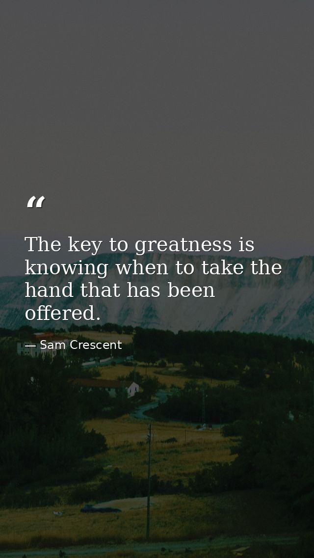 The key to greatness is knowing when to take the hand that has been offered. — Sam Crescent