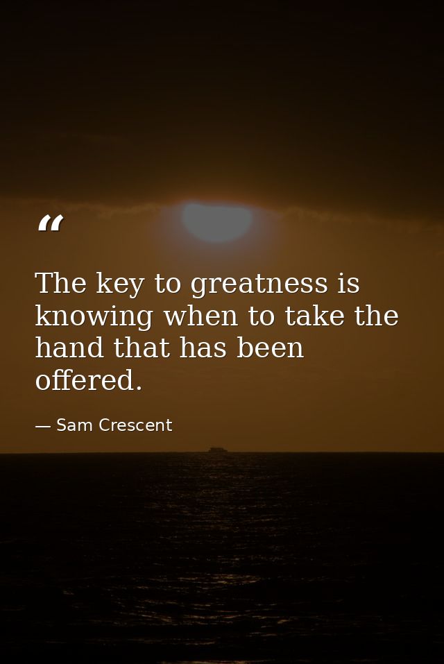 The key to greatness is knowing when to take the hand that has been offered. — Sam Crescent