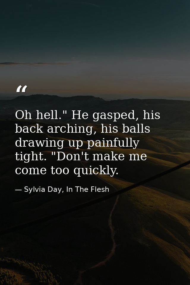 Oh hell." He gasped, his back arching, his balls drawing up painfully tight. "Don't make me come too quickly. — Sylvia Day, In The Flesh