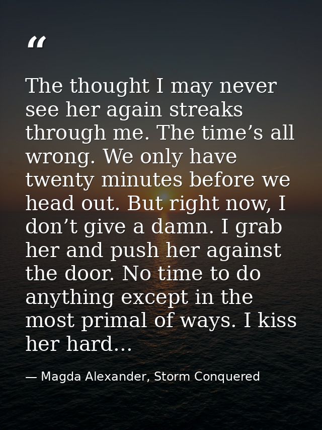 The thought I may never see her again streaks through me. The time’s all wrong. We only have twenty minutes before we he — Magda Alexander, Storm Conquered