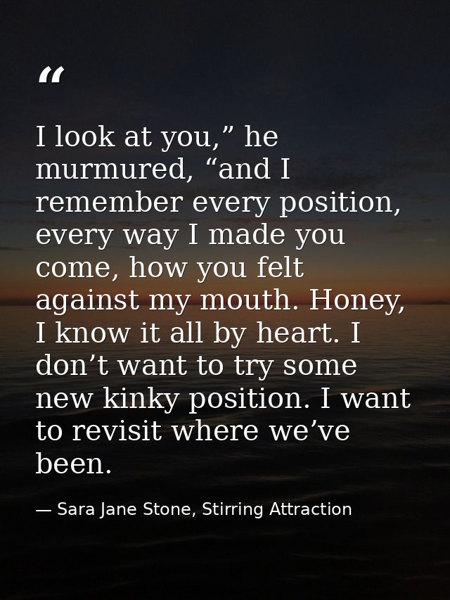 I look at you,” he murmured, “and I remember every position, every way I made you come, how you felt against my mouth. H — Sara Jane Stone, Stirring Attraction
