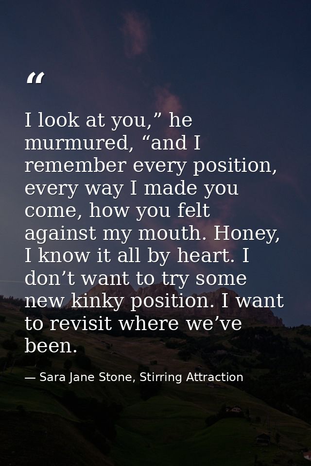 I look at you,” he murmured, “and I remember every position, every way I made you come, how you felt against my mouth. H — Sara Jane Stone, Stirring Attraction