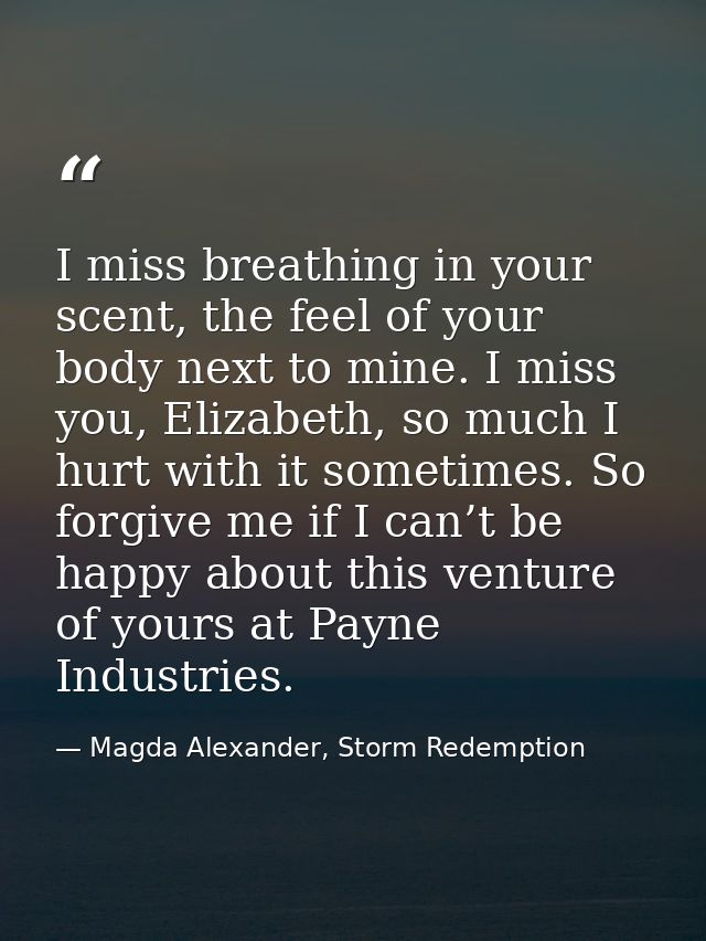 I miss breathing in your scent, the feel of your body next to mine. I miss you, Elizabeth, so much I hurt with it someti — Magda Alexander, Storm Redemption