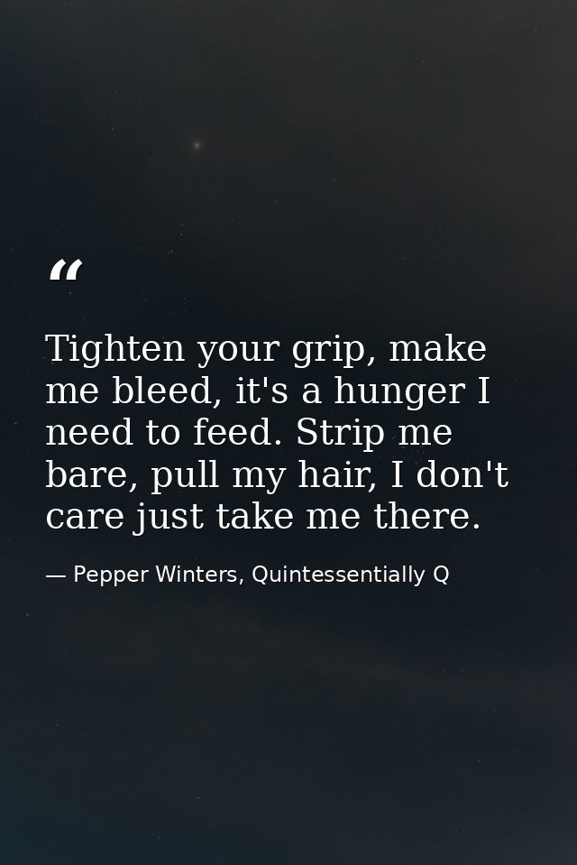 Tighten your grip, make me bleed, it's a hunger I need to feed. Strip me bare, pull my hair, I don't care just take me t — Pepper Winters, Quintessentially Q