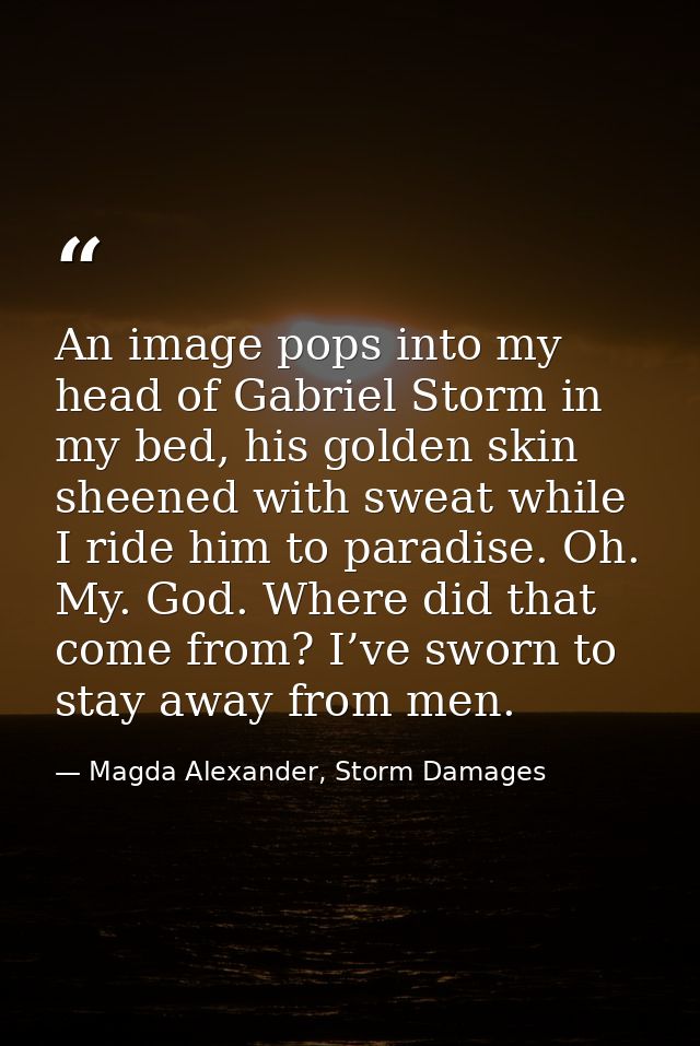 An image pops into my head of Gabriel Storm in my bed, his golden skin sheened with sweat while I ride him to paradise.  — Magda Alexander, Storm Damages