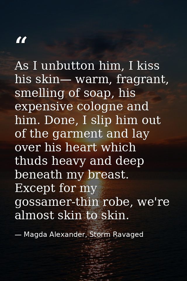 As I unbutton him, I kiss his skin— warm, fragrant, smelling of soap, his expensive cologne and him. Done, I slip him ou — Magda Alexander, Storm Ravaged