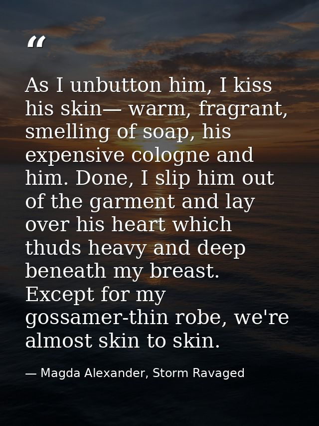 As I unbutton him, I kiss his skin— warm, fragrant, smelling of soap, his expensive cologne and him. Done, I slip him ou — Magda Alexander, Storm Ravaged