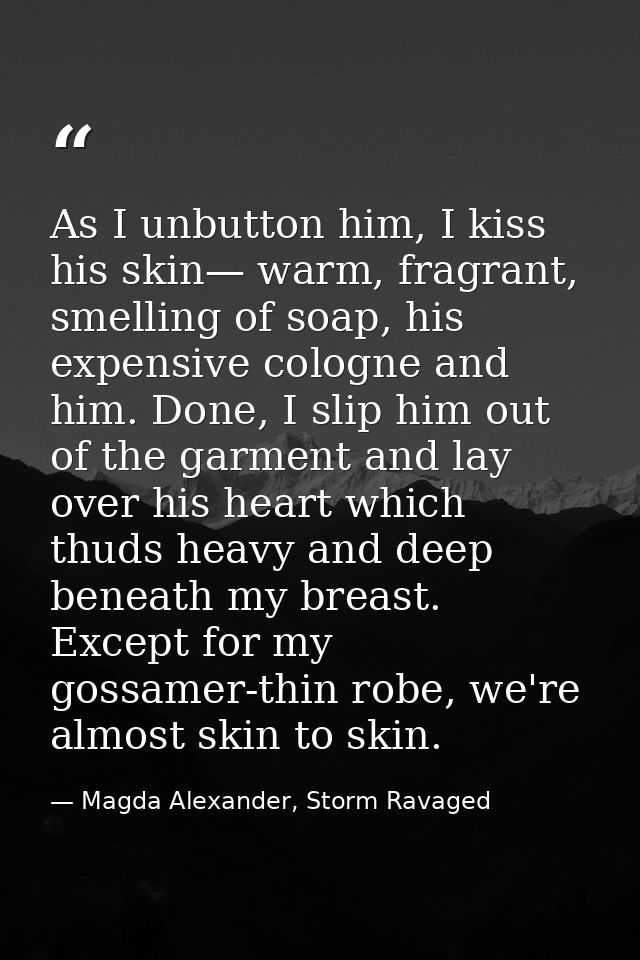 As I unbutton him, I kiss his skin— warm, fragrant, smelling of soap, his expensive cologne and him. Done, I slip him ou — Magda Alexander, Storm Ravaged