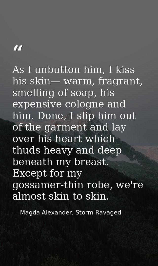 As I unbutton him, I kiss his skin— warm, fragrant, smelling of soap, his expensive cologne and him. Done, I slip him ou — Magda Alexander, Storm Ravaged