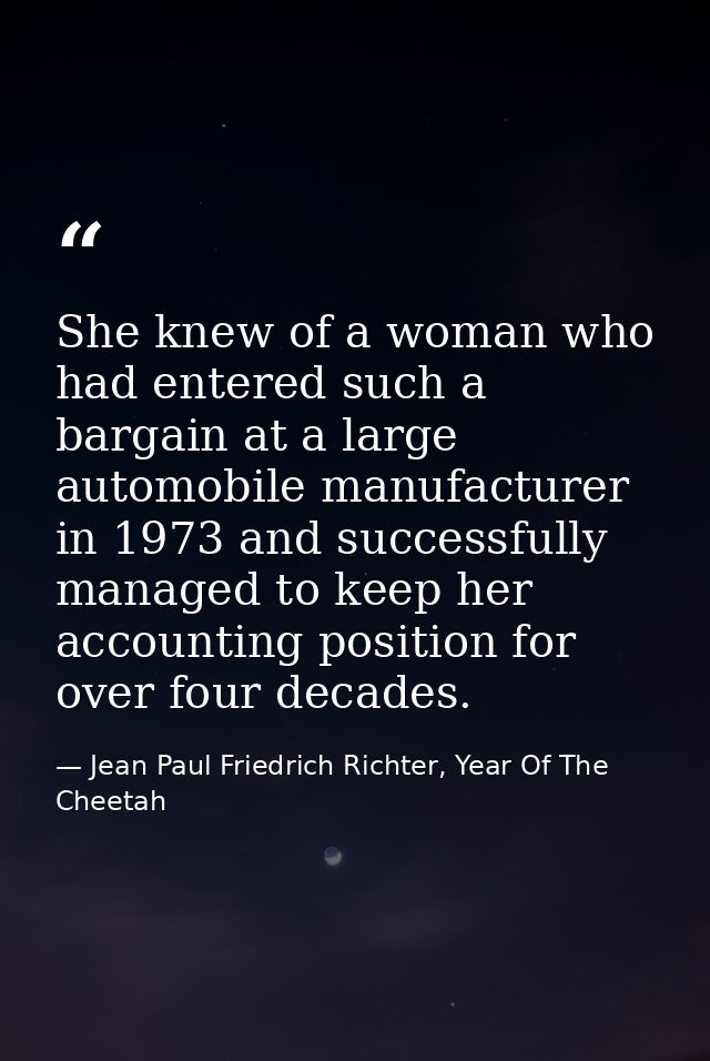 She knew of a woman who had entered such a bargain at a large automobile manufacturer in 1973 and successfully managed t — Jean Paul Friedrich Richter, Year Of The Cheetah