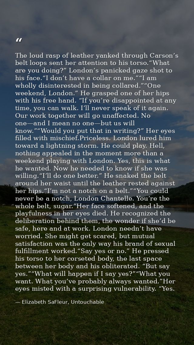 The loud rasp of leather yanked through Carson’s belt loops sent her attention to his torso.“What are you doing?” London — Elizabeth SaFleur, Untouchable