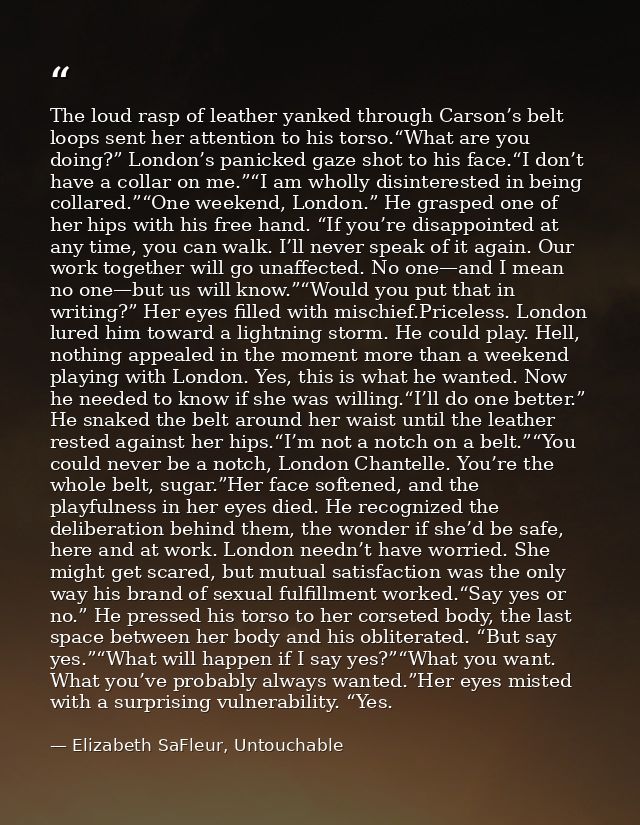 The loud rasp of leather yanked through Carson’s belt loops sent her attention to his torso.“What are you doing?” London — Elizabeth SaFleur, Untouchable