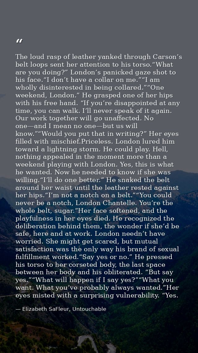 The loud rasp of leather yanked through Carson’s belt loops sent her attention to his torso.“What are you doing?” London — Elizabeth SaFleur, Untouchable