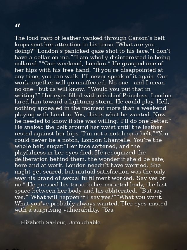 The loud rasp of leather yanked through Carson’s belt loops sent her attention to his torso.“What are you doing?” London — Elizabeth SaFleur, Untouchable