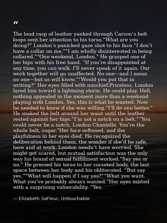 The loud rasp of leather yanked through Carson’s belt loops sent her attention to his torso.“What are you doing?” London — Elizabeth SaFleur, Untouchable