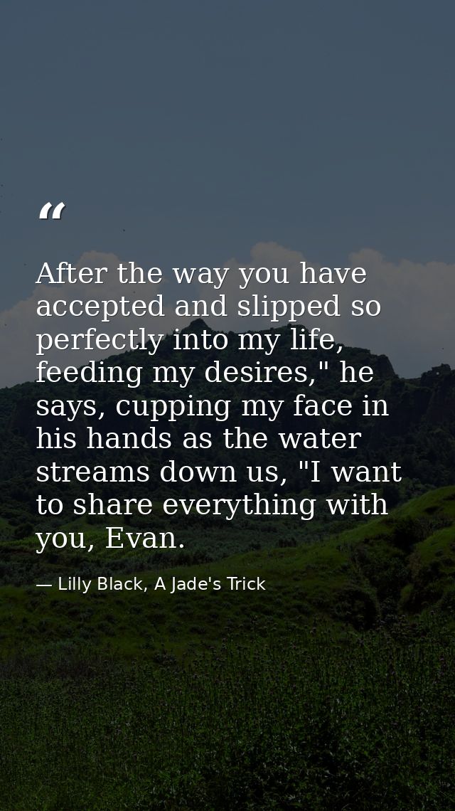 After the way you have accepted and slipped so perfectly into my life, feeding my desires," he says, cupping my face in  — Lilly Black, A Jade's Trick