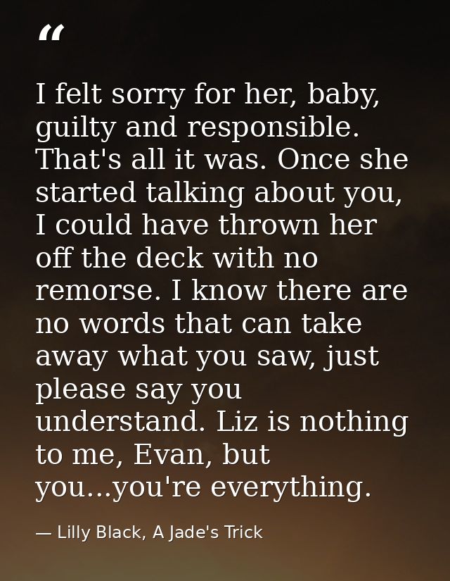 I felt sorry for her, baby, guilty and responsible. That's all it was. Once she started talking about you, I could have  — Lilly Black, A Jade's Trick