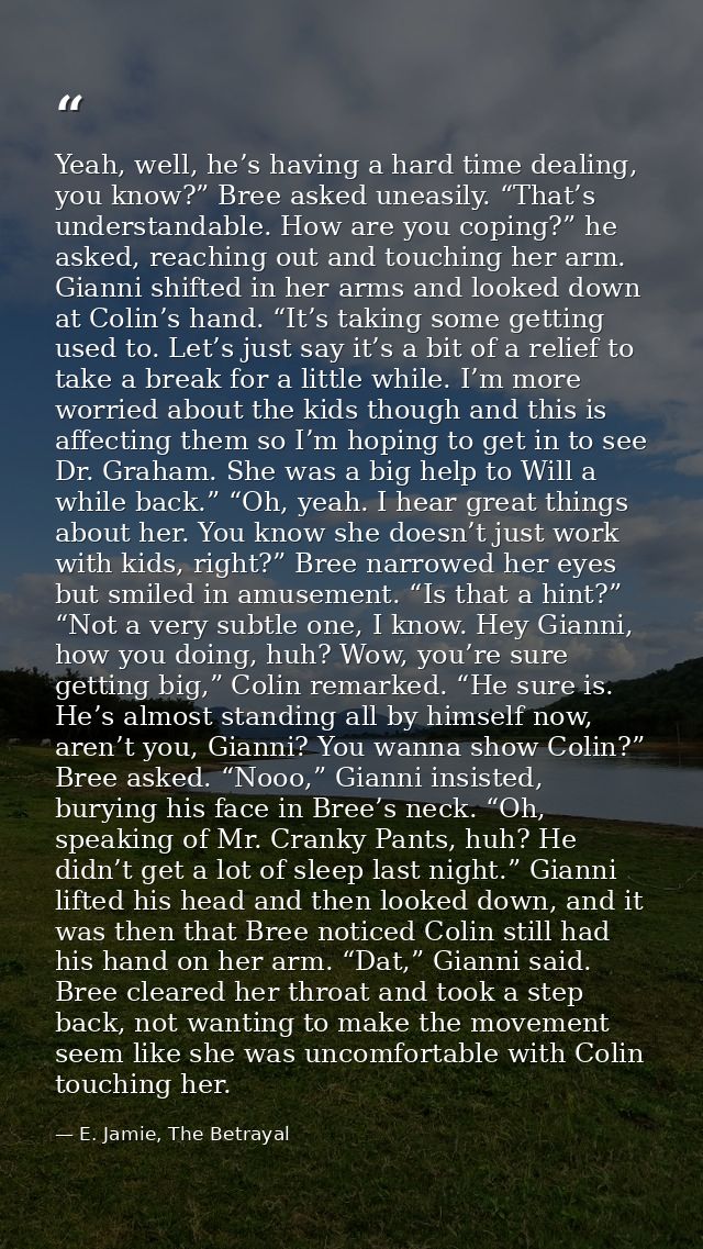 Yeah, well, he’s having a hard time dealing, you know?” Bree asked uneasily. “That’s understandable. How are you coping? — E. Jamie, The Betrayal