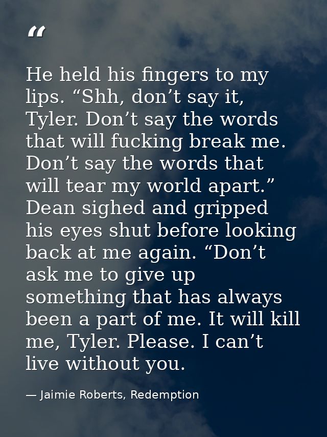 He held his fingers to my lips. “Shh, don’t say it, Tyler. Don’t say the words that will fucking break me. Don’t say the — Jaimie Roberts, Redemption
