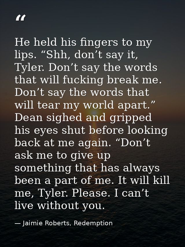 He held his fingers to my lips. “Shh, don’t say it, Tyler. Don’t say the words that will fucking break me. Don’t say the — Jaimie Roberts, Redemption